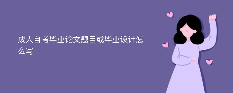 成人自考毕业论文题目或毕业设计怎么写