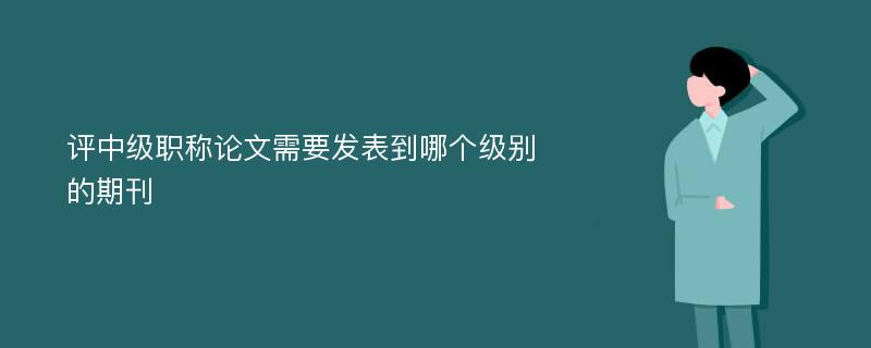 评中级职称论文需要发表到哪个级别的期刊