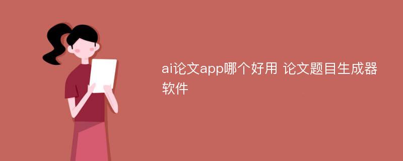 ai论文app哪个好用 论文题目生成器软件